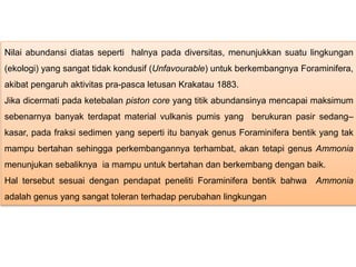 Nilai abundansi diatas seperti halnya pada diversitas, menunjukkan suatu lingkungan
(ekologi) yang sangat tidak kondusif (Unfavourable) untuk berkembangnya Foraminifera,
akibat pengaruh aktivitas pra-pasca letusan Krakatau 1883.
Jika dicermati pada ketebalan piston core yang titik abundansinya mencapai maksimum
sebenarnya banyak terdapat material vulkanis pumis yang berukuran pasir sedang–
kasar, pada fraksi sedimen yang seperti itu banyak genus Foraminifera bentik yang tak
mampu bertahan sehingga perkembangannya terhambat, akan tetapi genus Ammonia
menunjukan sebaliknya ia mampu untuk bertahan dan berkembang dengan baik.
Hal tersebut sesuai dengan pendapat peneliti Foraminifera bentik bahwa Ammonia
adalah genus yang sangat toleran terhadap perubahan lingkungan
 