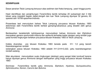 Dasar perairan Teluk Lampung tersusun atas sedimen dari fraksi lempung, pasir hingga pumis
Hasil identifikasi dan penghitungan Foraminifera bentik terhadap 20 subsampel dari 3 titik
lokasi yang mewakili bagian dalam,tengah dan luar Teluk Lampung dijumpai 32 genera, 63
spesies dan 16799 spesimen/individu
Prosentase test menunjukan bahwa Teluk Lampung pra-pasca letusan Krakatau 1883
didominasi oleh Foraminifera bentik bertest gamping/calcareous yang diwakili oleh genus
Ammonia
Berdasarkan karakteristik kehidupannya menunjukkan bahwa Ammonia dan Elphidium
merupakan genera oportunistik infauna dan epifauna terhadap kadar oksigen yang rendah juga
pada kondisi lingkungan tertekan pra-pasca letusan Krakatau 1883 di Teluk Lampung
Indeks diversitas pra letusan Krakatau 1883 berada pada H’< 1,0 yang berarti
Keanekaragaman rendah
sedangkan pasca letusan Krakatau 1883 adalah H<1,0<H<3,322, yaitu keanekaragaman
rendah-sedang
Nilai abundansi menunjukkan suatu lingkungan (ekologi) yang sangat tidak kondusif karena
hanya dijumpai genus Ammonia dengan kelimpahan yang tinggi pra-pasca letusan Krakatau
1883
Dominasi Foraminifera bentik yaitu Ammonia, Elphidum, Hyalinea, Quinqueloculina,
Sphiroloculina, Nonion, Cancris dan Bolivina.
KESIMPULAN
 