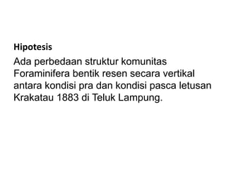 Hipotesis
Ada perbedaan struktur komunitas
Foraminifera bentik resen secara vertikal
antara kondisi pra dan kondisi pasca letusan
Krakatau 1883 di Teluk Lampung.
 