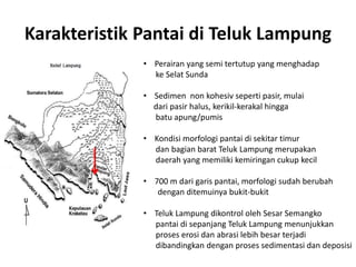 Karakteristik Pantai di Teluk Lampung
• Perairan yang semi tertutup yang menghadap
ke Selat Sunda
• Sedimen non kohesiv seperti pasir, mulai
dari pasir halus, kerikil-kerakal hingga
batu apung/pumis
• Kondisi morfologi pantai di sekitar timur
dan bagian barat Teluk Lampung merupakan
daerah yang memiliki kemiringan cukup kecil
• 700 m dari garis pantai, morfologi sudah berubah
dengan ditemuinya bukit-bukit
• Teluk Lampung dikontrol oleh Sesar Semangko
pantai di sepanjang Teluk Lampung menunjukkan
proses erosi dan abrasi lebih besar terjadi
dibandingkan dengan proses sedimentasi dan deposisi
 