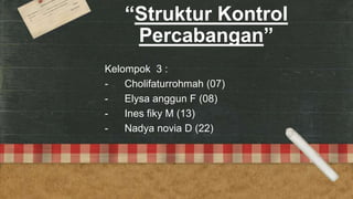 “Struktur Kontrol
Percabangan”
Kelompok 3 :
- Cholifaturrohmah (07)
- Elysa anggun F (08)
- Ines fiky M (13)
- Nadya novia D (22)
 