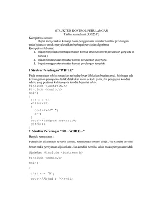 STRUKTUR KONTROL PERULANGAN
Taslim ramadhani (1302517)
Kompetensi umum:
Dapat menjelaskan konsep dasar penggunaan struktur kontrol perulangan
pada bahasa c untuk menyelesaikan berbagai persoalan algoritma
Kompetensi khusus:
1. Dapat menjelaskan berbagai macam bentuk struktur kontrol perulangan yang ada di
bahasa c
2. Dapat menggunakan struktur kontrol perulangan sederhana
3. Dapat menggunakan struktur kontrol perulangan kompleks
1.Struktur Perulangan “WHILE”
Pada pernyataan while pengujian terhadap loop dilakukan bagian awal. Sehingga ada
kemungkinan pernyataan tidak dilakukan sama sekali, yaitu jika pengujian kondisi
while yang pertama kali ternyata kondisi bernilai salah.
#include <iostream.h>
#include <conio.h>
main()
{
int x = 5;
while(x>0)
{
cout<<x<<" ";
x--;
}
cout<<"Program Berhasil";
getch();
}
2. Struktur Perulangan “DO…WHILE…”
Bentuk pernyataan :
Pernyataan dijalankan terlebih dahulu, selanjutnya kondisi diuji. Jika kondisi bernilai
benar maka pernyataan dijalankan. Jika kondisi bernilai salah maka pernyataan tidak
dijalankan. #include <iostream.h>
#include <conio.h>
main()
{
char x = 'A';
cout<<"Abjad : "<<endl;
 