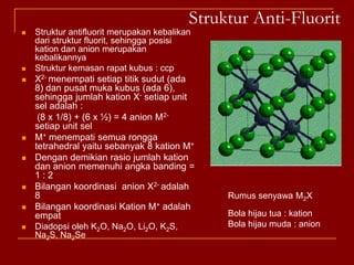 Struktur Sfalerit (ZnS)Rumus Senyawa : MXKemasan rapat kubus : ccp dengan unit sel fccAnion S2- (bola kuning) pada setiap titik sudut kisi (8) dan pusat muka (6). Jumlah anion S2- per unit sel adalah = (8 x 1/8) + (6 x ½ ) = 4 anion S2-Kation Zn2+ (bola hitam) mengisi rongga tetrahedral (hanya setengah yang terisi), sehingga ada (8 x ½ ) = 4 kation Zn2+ per unit selJadi setiap unit sel ada 4 ZnSRasio jumlah kation dan anion per unit sel = 4 : 4 atau 1 : 1 (sesuai dengan rumus empiris) Bilangan koordinasi kation dan anion masing-masing 4Dadopsi oleh kation-kation (Cu+, Ag+, Cd2+, Ga3+) dan Anion-anion (I-, S2-, P3-); contoh CuF,CuCl,CuBr,CuI, AgI, ZnS,ZnSe,ZnTe, GaP,GaAs), HgS,HgSe,HgTe dan BeO