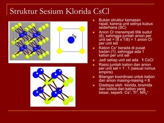 Struktur Fluorit CaF2Struktur kemasan rapat kubus : ccp M2+ menempati setiap titik sudut (ada 8) dan pusat muka kubus (ada 6), sehingga jumlah kation M2+ setiap unit sel adalah :       (8 x 1/8) + (6 x ½) = 4 kation M2+ setiap unit selX- menempati semua rongga tetrahedral yaitu sebanyak 8 anion X-Dengan demikian rasio jumlah kation dan anion memenuhi angka banding = 1 : 2Bilangan koordinasi  kation M2+ adalah 8Bilangan koordinasi anion X- adalah empatDiadopsi oleh  CaF2  HgF2 ,BaCl2 , PbO2, ThO2 UO2Rumus senyawa MX2Bola hijau tua : kationBola hijau muda : anion