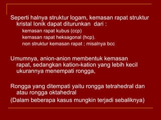 Sepertihalnyastrukturlogam, kemasanrapatstrukturkristalIonikdapatditurunkandari:kemasanrapatkubus (ccp)kemasanrapatheksagonal (hcp). 	non strukturkemasanrapat; misalnya bccUmumnya, anion-anion membentukkemasanrapat, sedangkankation-kation yang lebihkecilukurannyamenempatirongga, Rongga yang ditempatiyaiturongga tetrahedral danatauronggaoktahedral(Dalambeberapakasusmungkinterjadisebaliknya)