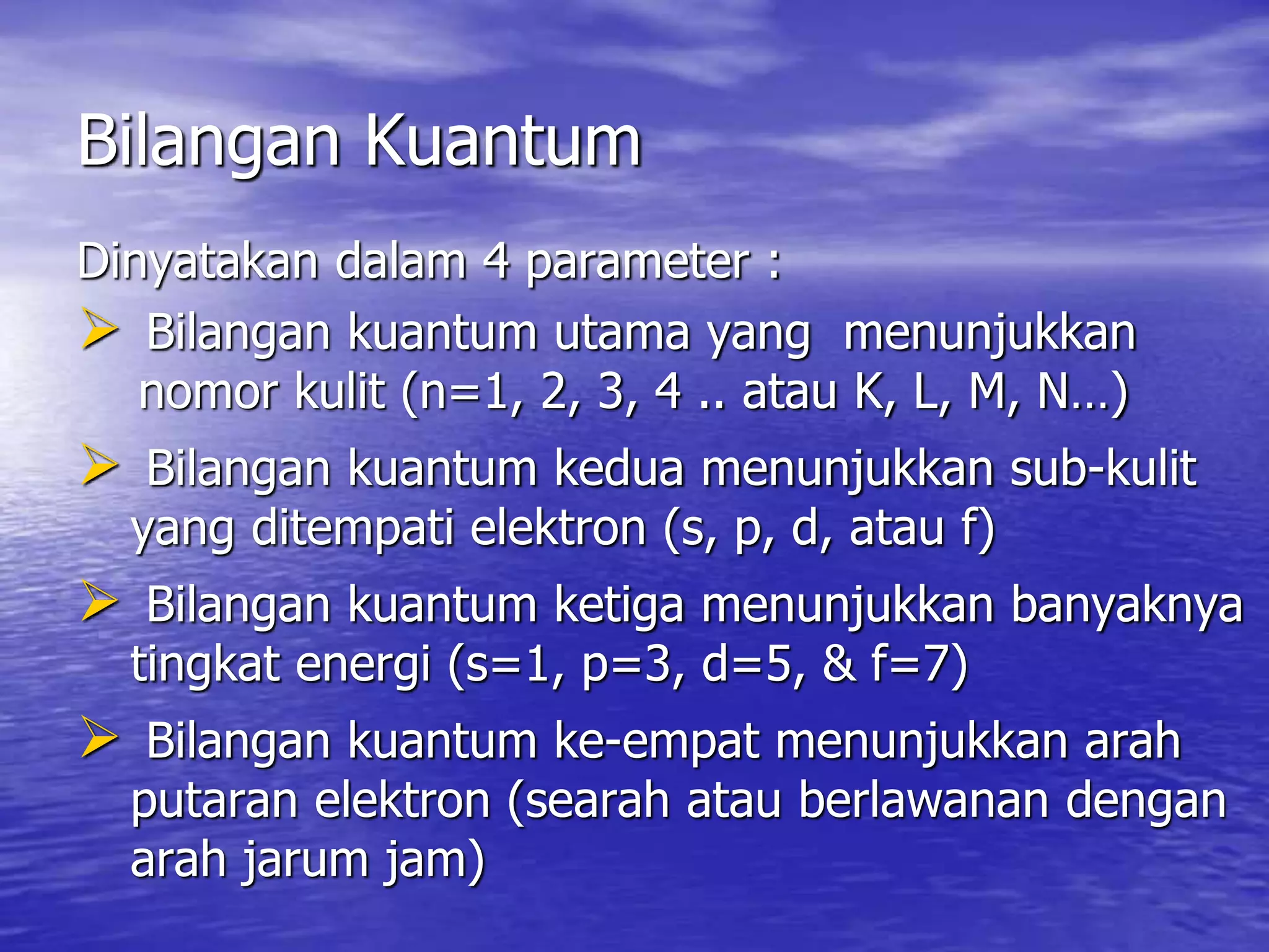 Bilangan Kuantum
Dinyatakan dalam 4 parameter :
 Bilangan kuantum utama yang menunjukkan
nomor kulit (n=1, 2, 3, 4 .. atau K, L, M, N…)
 Bilangan kuantum kedua menunjukkan sub-kulit
yang ditempati elektron (s, p, d, atau f)
 Bilangan kuantum ketiga menunjukkan banyaknya
tingkat energi (s=1, p=3, d=5, & f=7)
 Bilangan kuantum ke-empat menunjukkan arah
putaran elektron (searah atau berlawanan dengan
arah jarum jam)
 