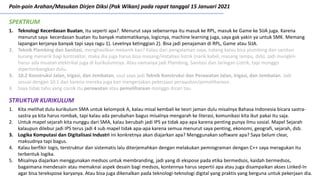 Poin-poin Arahan/Masukan Dirjen Diksi (Pak Wikan) pada rapat tanggal 15 Januari 2021
1. Teknologi Kecerdasan Buatan, itu seperti apa?. Menurut saya sebenarnya itu masuk ke RPL, masuk ke Game ke SIJA juga. Karena
menurut saya kecerdasan buatan itu banyak matematikanya, logicnya, machine learning juga, saya gak yakin ya untuk SMK. Memang
lapangan kerjanya banyak tapi saya ragu 1). Levelnya ketinggian 2). Bisa jadi penajaman di RPL, Game atau SIJA.
2. Teknik Plambing dan Sanitasi, menghasilkan mekanik kan? Kalau dari pengalaman saya, tukang kalau bisa plumbing dan sanitasi
kurang menarik bagi kontraktor, maka dia juga harus bisa masang/installasi listrik (narik kabel, masang lampu, dsb). Jadi mungkin
harus ada muatan elektrikal juga di kurikulumnya. Atau namanya jadi Plambing, Sanitasi dan Jaringan Listrik, tapi monggo
dipertimbangkan dulu.
3. 10.2 Konstruksi Jalan, Irigasi, dan Jembatan, usul saya jadi Teknik Konstruksi dan Perawatan Jalan, Irigasi, dan Jembatan. Jadi
sesuai dengan 10.1 dan karena mereka juga kan mengerjakan pekerjaan perawatan/pemeliharaan.
4. Saya tidak tahu yang cocok itu perawatan atau pemeliharaan monggo dicari tau.
SPEKTRUM
1. Kita melihat dulu kurikulum SMA untuk kelompok A, kalau misal kembali ke teori jaman dulu misalnya Bahasa Indonesia bicara sastra-
sastra ya kita harus rombak, tapi kalau ada perubahan bagus misalnya mengarah ke literasi, komunikasi kita ikut pakai itu saja.
2. Untuk mapel sejarah kita nunggu dari SMA, kalau berubah jadi IPS ya tidak apa-apa karena penting punya ilmu sosial. Mapel Sejarah
kalaupun dilebur jadi IPS terus jadi 4 sub mapel tidak apa-apa karena semua menurut saya penting, ekonomi, geografi, sejarah, dsb.
3. Logika Komputasi dan Digitalisasi Industri ini konkretnya akan diajarkan apa? Menggunakan software apa? Saya belum clear,
maksudnya tapi bagus.
4. Kalau berfikir logis, terstruktur dan sistematis lalu diterjemahkan dengan melakukan pemrograman dengan C++ saya meragukan itu
terbentuk logika.
5. Misalnya diajarkan menggunakan medsos untuk membranding, jadi yang di ekspose pada etika bermedsos, kaidah bermedsos,
bagaimana mendesain atau memaknai aspek desain bagi medsos, kontennya harus sepertii apa atau juga disampaikan akses Linked-In
agar bisa terekspose karyanya. Atau bisa juga dikenalkan pada teknologi-teknologi digital yang praktis yang berguna untuk pekerjaan dia.
STRUKTUR KURIKULUM
 