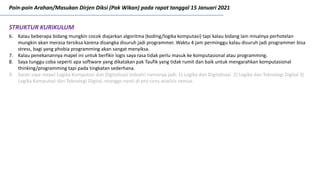 Poin-poin Arahan/Masukan Dirjen Diksi (Pak Wikan) pada rapat tanggal 15 Januari 2021
6. Kalau beberapa bidang mungkin cocok diajarkan algoritma (koding/logika komputasi) tapi kalau bidang lain misalnya perhotelan
mungkin akan merasa tersiksa karena disangka disuruh jadi programmer. Waktu 4 jam perminggu kalau disuruh jadi programmer bisa
stress, bagi yang phobia programming akan sangat menyiksa.
7. Kalau penekanannya mapel ini untuk berfikir logis saya rasa tidak perlu masuk ke komputasional atau programming.
8. Saya tunggu coba seperti apa software yang dikatakan pak Taufik yang tidak rumit dan baik untuk mengarahkan komputasional
thinking/programming tapi pada tingkatan sederhana.
9. Saran saya mepel Logika Komputasi dan Digitalisasi Industri namanya jadi: 1) Logika dan Digitalisasi 2) Logika dan Teknologi Digital 3)
Logika Komputasi dan Teknologi Digital, monggo nanti di pro-cons analisis semua.
STRUKTUR KURIKULUM
 