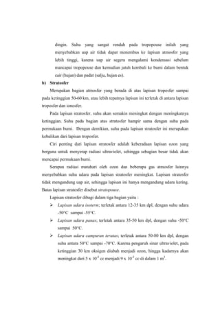 dingin. Suhu yang sangat rendah pada tropopouse inilah yang
       menyebabkan uap air tidak dapat menembus ke lapisan atmosfer yang
       lebih tinggi, karena uap air segera mengalami kondensasi sebelum
       mancapai tropopouse dan kemudian jatuh kembali ke bumi dalam bentuk
       cair (hujan) dan padat (salju, hujan es).
b) Stratosfer
    Merupakan bagian atmosfer yang berada di atas lapisan troposfer sampai
pada ketinggian 50-60 km, atau lebih tepatnya lapisan ini terletak di antara lapisan
troposfer dan ionosfer.
    Pada lapisan stratosfer, suhu akan semakin meningkat dengan meningkatnya
ketinggian. Suhu pada bagian atas stratosfer hampir sama dengan suhu pada
permukaan bumi. Dengan demikian, suhu pada lapisan stratosfer ini merupakan
kebalikan dari lapisan troposfer.
    Ciri penting dari lapisan stratosfer adalah keberadaan lapisan ozon yang
berguna untuk menyerap radiasi ultraviolet, sehingga sebagian besar tidak akan
mencapai permukaan bumi.
    Serapan radiasi matahari oleh ozon dan beberapa gas atmosfer lainnya
menyebabkan suhu udara pada lapisan stratosfer meningkat. Lapisan stratosfer
tidak mengandung uap air, sehingga lapisan ini hanya mengandung udara kering.
Batas lapisan stratosfer disebut stratopouse.
    Lapisan stratosfer dibagi dalam tiga bagian yaitu :
     Lapisan udara isoterm; terletak antara 12-35 km dpl, dengan suhu udara
         -50°C sampai -55°C.
     Lapisan udara panas; terletak antara 35-50 km dpl, dengan suhu -50°C
         sampai 50°C.
     Lapisan udara campuran teratas; terletak antara 50-80 km dpl, dengan
         suhu antara 50°C sampai -70°C. Karena pengaruh sinar ultraviolet, pada
         ketinggian 30 km oksigen diubah menjadi ozon, hingga kadarnya akan
         meningkat dari 5 x 10-2 cc menjadi 9 x 10-2 cc di dalam 1 m3.
 