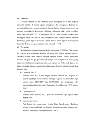 c)    Mesosfer
      Mesosfer terletak di atas stratosfer pada ketinggian 50-70 km. Lapisan
mesosfer terletak di antara lapisan stratopause dan mesopause. Lapisan ini
melindungi bumi dari meteor yang jatuh. Suhu di lapisan ini akan menurun seiring
dengan meningkatnya ketinggian. Suhunya mula-mula naik, tetapi kemudian
turun dan mencapai -72°C di ketinggian 75 km. Suhu terendah terukur pada
ketinggian antara 80-100 km yang merupakan batas dengan lapisan atmosfer
berikutnya, yakni lapisan mesosfer. Daerah transisi antara lapisan mesosfer dan
termosfer disebut mesopouse dengan suhu terendah - 110°C .
d) Termosfer
      Berada di atas mesopouse dengan ketinggian sekitar 75-650 km. Pada lapisan
ini, gas-gas akan terionisasi. Lapisan ini sering juga disebut lapisan ionosfer.
Molekul oksigen akan terpecah menjadi oksigen atomik. Proses pemecahan
molekul oksigen dan gas-gas atmosfer lainnya akan menghasilkan panas, yang
akan menyebabkan meningkatnya suhu pada lapisan ini. Suhu pada lapisan ini
akan meningkat dengan meningkatnya ketinggian. Ionosfer dibagi menjadi tiga
lapisan, yaitu :
      Lapisan U dara E
        Terletak antara 80-150 km dengan rata-rata 100 km dpl.       Lapisan ini
        tempat terjadinya proses ionisasi tertinggi. Lapisan ini dinamakan juga
        lapisan udara KENNELY dan HEAVISIDE dan mempunyai sifat
        memantulkan gelombang radio. Suhu udara di sini berkisar -70°C sampai
        50°C .
      Lapisan udara F
        Terletak antara 150-400 km. Lapisan ini dinamakan juga lapisan udara
        APPLETON.
      Lapisan udara atom
        Pada lapisan ini, benda-benda    berada dalam bentuk atom.     Letaknya
        lapisan ini antara 400-800 km. Lapisan ini menerima panas langsung dari
        matahari, dan diduga suhunya mencapai 1200°C .
 