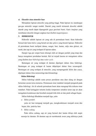e)   Eksosfer atau atmosfer luar
     Merupakan lapisan atmosfer yang paling tinggi. Pada lapisan ini, kandungan
gas-gas atmosfer sangat rendah. Daerah yang masih termasuk eksosfer adalah
daerah yang masih dapat dipengaruhi gaya gravitasi bumi. Garis imajiner yang
membatasi eksosfer dengan angkasa luar disebut magnetopause.
3.   HIDROSFER
     Hidrosfer adalah lapisan air yang ada di permukaan bumi. Kata hidrosfer
berasal dari kata hidros yang berarti air dan sphere yang berarti lapisan. Hidrosfer
di permukaan bumi meliputi danau, sungai, laut, lautan, salju atau gletser, air
tanah, dan uap air yang terdapat di lapisan udara.
     Hampir tiga per empat bumi ditutupi oleh air dengan jumlah yang tetap dan
hanya mengalami perubahan bentuk. Hal ini terjadi karena air mengalami siklus
yang disebut daur hidrologi atau water cycle.
     Bentangan air yang terdapat di daratan dipelajari dalam ilmu hidrologi.
Bentangan air yang terdapat di lautan ddipelajari dalam ilmu oceanografi.
Bentangan air yang terdapat di atmosfer, yang mempengaruhi iklim dan cuaca,
dipelajari dalam ilmu meteorologi dan klimatologi.
     Siklus Hidrologi
     Siklus hidrologi adalah suatu proses peredaran atau daur ulang air dengan
berurutan secara terus-menerus. Pemanasan sinar matahari menjadi pengaruh pada
siklus hidrologi. Air di seluruh permukaan bumi akan menguap bila terkena sinar
matahari. Pada ketinggian tertentu ketika temperatur semakin turun uap air akan
mengalami kondensasi dan berubah menjadi titik-titik air dan jatuh sebagai hujan.
     Siklus hidrologi dibedakan menjadi tiga, yaitu
     a. Siklus pendek
        yaitu air laut menguap menjadi gas, mengkondensasi menjadi awan dan
     hujan, lalu jatuh ke laut.
     b. Siklus sedang
        Pada siklus sedang, uap air yang berasal dari lautan ditiup oleh angin
     menuju ke daratan. Di daratan uap air membentuk awan yang akhirnya jatuh
 