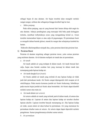 sebagai hujan di atas daratan. Air hujan tersebut akan mengalir melalui
   sungai-sungai, selokan dan sebagainya hingga kembali lagi ke laut.
   c.   Siklus panjang
        Pada siklus panjang, uap air yang berasal dari lautan ditiup oleh angin ke
   atas daratan. Adanya pendinginan yang mencapai titik beku pada ketinggian
   tertentu, membuat terbentuknya awan yang mengandung kristal es. Awan
   tersebut menurunkan hujan es atau salju di pegunungan. Di permukaan bumi
   es mengalir dalam bentuk gletser, masuk ke sungai dan selanjutnya kembali ke
   lautan.
    Hidrosfer dikelompokkan menjadi dua, yaitu perairan darat dan perairan laut.
1) Perairan Darat
   Perairan di daratan tergolong sebagai perairan tawar, yaitu semua perairan
yang melintasi daratan. Air di daratan meliputi air tanah dan air permukaan.
   a. Air tanah
        Air tanah adalah air yang terdapat di dalam tanah. Air tanah berasal dari
   salju, hujan atau bentuk curahan lain yang meresap ke dalam tanah dan
   tertampung pada lapisan kedap air.
        Air tanah dangkal (air freatis)
        Air freatis adalah air tanah yang terletak di atas lapisan kedap air tidak
   jauh dari permukaan tanah. Air freatis sangat dipengaruhi oleh resapan air di
   sekelilingnya. Pada musim kemarau jumlah air freatis berkurang. Sebaliknya
   pada musim hujan jumlah air freatis akan bertambah. Air freatis dapat diambil
   melalui sumur atau mata air.
        Air tanah dalam (air artesis)
        Air artesis adalah air tanah yang terletak jauh di dalam tanah, di antara dua
   lapisan kedap air. Lapisan di antara dua lapisan kedap air tersebut disebut
   lapisan akuifer. Lapisan tersebut banyak menampung air. Jika lapisan kedap
   air retak, secara alami air akan keluar ke permukaan. Air yang memancar ke
   permukaan disebut mata air artesis. Air artesis dapat dapat diperoleh melalui
   pengeboran. Sumur pengeborannya disebut sumur artesis.
   b. Air permukaan
 