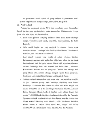 Air permukaan adalah wadah air yang terdapat di permukaan bumi.
    Bentuk air permukaan meliputi sungai, danau, rawa, dan gletser.
2) Perairan Laut
    Perairan laut menempati sekitar 70 % luas permukaan bumi. Berdasarkan
bentuk daratan yang membatasinya, maka perairan laut dibedakan atas berapa
jenis, yaitu selat, teluk, laut dan samudera .
        Selat adalah perairan laut yang berada di antara pulau. Selat umumnya
        sempit. Contohnya selat Sunda, Selat Bali, Selat Karimata, dan Selat
        Lombok.
        Teluk adalah bagian laut yang menjorok ke daratan. Ukuran teluk
        umumnya sempit. Contohnya Teluk Cendrawasih di Papua, Teluk Bone di
        Sulawesi , dan Teluk Saleh di Sumbawa.
        Laut adalah perairan yang berada di antara beberapa daratan.
        Perbedaannya dengan selat adalah laut lebih luas, selain itu laut tidak
        hanya dibatasi oleh dua pulau namun dibatasi oleh sejumlah pulau dan
        daratan. Contohnya Laut Jawa dibatasi oleh Pulau Jawa , Sumatera,
        Kaliamantan, Madura Bali dan sebagainya. Namun ada beberapa laut
        yang dibatasi oleh daratan sehingga nampak seperti danau yang luas.
        Contohnya Laut mati di Timur Tengah, Laut Kaspia di Rusia.
        Samudera adalah perairan laut yang sangat luas. Luas samudera melebihi
        10 juta kilometer persegi. Dan umumnya dikelilingi oleh benua.
        Contohnya : Samudera Artik berada di kutub utara bumi dengan luas
        sekitar 13.100.000 km 2 dan dikelilingi oleh benua Amerika, Asia dan
        Eropa. Samudera Hindia berda di belahan bumi selatan dengan luas
        sekitar 74.900.000 km 2 dikelilingi oleh benua Asia, Afrika dan Australia.
        Samudera Atlantik berada di sebelah timur Benua Amerika, dengan luas
        93.400.00 km 2 dikelilingi benua Amerika, Afrika dan Eropa/ Samudera
        Pasifik berada di sebelah timur benua Asia, dengan luas sekitar
        179.900.000 km 2 dibatasi oleh benua Amerika, Asia dan Australia.
 