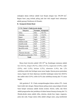 sedangkan danau terbesar adalah Laut Kaspia dengan luas 394.299 km2.
Bagian bumi yang terletak paling jauh dari titik tengah bumi sebenarnya
adalah gunung Chimborazo di Ekuador.
B. Komposisi Kimia Bumi

  F. W. Clarke’s Table kerak oksida
         Senyawa        Formula Komposisi
  Silika                SiO2      59,71%
  Alumina               Al2O3     15,41%
  Kapur                 CaO       4,90%
  Magnesia              MgO       4,36%
  Sodium oxide          Na2O      3,55%
  Iron(II) oxide        FeO       3,52%
  Potasium oxida        K2O       2,80%
  Besi(III) oxida       Fe2O3     2,63%
  Air                   H2O       1,52%
  Titanium dioxida      TiO2      0,60%
  Phosphorus pentoxida P2O5       0,22%
                 Total            99,22%


   Massa bumi kira-kira adalah 5,98×1024 kg. Kandungan utamanya adalah
besi (32,1%), oksigen (30,1%), silikon (15,1%), magnesium (13,9%), sulfur
(2,9%), nikel (1,8%), kalsium (1,5%), aluminium (1,4%), dan 1,2%
selebihnya terdiri dari berbagai unsur-unsur langka. Karena proses pemisahan
massa, bagian inti bumi dipercaya memiliki kandungan utama besi (88,8%)
dan sedikit nikel (5,8%), sulfur (4,5%) dan selebihnya kurang dari 1% unsur
langka.

   Ahli geokimia F. W. Clarke memperhitungkan bahwa sekitar 47% kerak
bumi terdiri dari oksigen. Batuan-batuan paling umum yang terdapat di kerak
bumi hampir semuanya adalah oksida (oxides). Klorin, sulfur, dan florin
adalah pengecualian dan jumlahnya di dalam batuan biasanya kurang dari 1%.
Oksida-oksida utama adalah silika, alumina, oksida besi, kapur, magnesia,
potas dan soda. Fungsi utama silika adalah sebagai asam, yang membentuk
 
