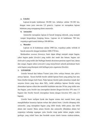 a. Litosfer
         Lapisan ini pada kedalaman 50-200 km, tebalnya sekitar 50-100 km,
     dengan masa jenis rata-rata 2,9 gram/cc. Lapisan ini merupakan lapisan
     bebatuan yang mengapung diatas astenosfer.
     b. Astenosfer
         Astenosfer merupakan lapisan di bawah lempeng tektonik, yang menjadi
     tempat bergeraknya lempeng benua. Lapisan ini di kedalaman 700 km,
     wujudnya agak kental tebalnya 100-400 km.
     c. Mesosfer
         Lapisan ini di kedalaman sekitar 2900 km, wujudnya padat, terletak di
     bawah astenosfer dengan ketebalan 2400-2750 km.
     Berdasarkan susunan kimianya, bumi dapat dibagi menjadi empat bagian,
yakni bagian padat (litosfer) yang terdiri dari tanah dan batuan, bagian cair
(hidrosfer) yang terdiri dari berbagai bentuk ekosistem perairan seperti laut, danau
dan sungai, bagian udara (atmosfer) yang menyelimuti seluruh permukaan bumi
serta bagian yang ditempati oleh berbagai jenis organisme (biosfer).
1.    LITOSFER
      Litosfer berasal dari bahasa Yunani yaitu lithos artinya batuan, dan sphere
artinya lapisan. Secara harfiah litosfer adalah lapisan bumi yang paling luar atau
biasa disebut dengan kulit bumi. Pada lapisan litosfer pada umumnya terjadi dari
senyawa kimia yang kaya akan SiO2, itulah sebabnya lapisan litosfer sering
dinamakan lapisan silikat dan memiliki ketebalan rata-rata 30 km yang terdiri atas
dua bagian, yaitu litosfer atas (merupakan daratan dengan kira-kira 35% atau 1/3
bagian) dan litosfer bawah (merupakan lautan dengan kira-kira 65% atau 2/3
bagian).
      Litosfer bumi meliputi kerak dan bagian teratas dari mantel bumi yang
mengakibatkan kerasnya lapisan terluar dari planet bumi. Litosfer ditopang oleh
astenosfer, yang merupakan bagian yang lebih lemah, lebih panas, dan lebih
dalam dari mantel. Batas antara litosfer dan astenosfer dibedakan dalam hal
responnya terhadap tegangan yaitu litosfer tetap padat dalam jangka waktu
geologis yang relatif lama dan berubah secara elastis karena retakan-retakan,
 