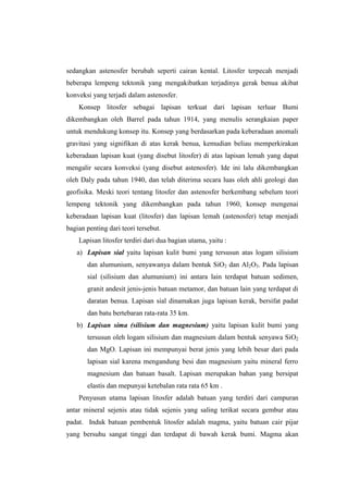 sedangkan astenosfer berubah seperti cairan kental. Litosfer terpecah menjadi
beberapa lempeng tektonik yang mengakibatkan terjadinya gerak benua akibat
konveksi yang terjadi dalam astenosfer.
    Konsep litosfer sebagai lapisan terkuat dari lapisan terluar Bumi
dikembangkan oleh Barrel pada tahun 1914, yang menulis serangkaian paper
untuk mendukung konsep itu. Konsep yang berdasarkan pada keberadaan anomali
gravitasi yang signifikan di atas kerak benua, kemudian beliau memperkirakan
keberadaan lapisan kuat (yang disebut litosfer) di atas lapisan lemah yang dapat
mengalir secara konveksi (yang disebut astenosfer). Ide ini lalu dikembangkan
oleh Daly pada tahun 1940, dan telah diterima secara luas oleh ahli geologi dan
geofisika. Meski teori tentang litosfer dan astenosfer berkembang sebelum teori
lempeng tektonik yang dikembangkan pada tahun 1960, konsep mengenai
keberadaan lapisan kuat (litosfer) dan lapisan lemah (astenosfer) tetap menjadi
bagian penting dari teori tersebut.
    Lapisan litosfer terdiri dari dua bagian utama, yaitu :
   a) Lapisan sial yaitu lapisan kulit bumi yang tersusun atas logam silisium
       dan alumunium, senyawanya dalam bentuk SiO2 dan Al2O3. Pada lapisan
       sial (silisium dan alumunium) ini antara lain terdapat batuan sedimen,
       granit andesit jenis-jenis batuan metamor, dan batuan lain yang terdapat di
       daratan benua. Lapisan sial dinamakan juga lapisan kerak, bersifat padat
       dan batu bertebaran rata-rata 35 km.
   b) Lapisan sima (silisium dan magnesium) yaitu lapisan kulit bumi yang
       tersusun oleh logam silisium dan magnesium dalam bentuk senyawa SiO2
       dan MgO. Lapisan ini mempunyai berat jenis yang lebih besar dari pada
       lapisan sial karena mengandung besi dan magnesium yaitu mineral ferro
       magnesium dan batuan basalt. Lapisan merupakan bahan yang bersipat
       elastis dan mepunyai ketebalan rata rata 65 km .
    Penyusun utama lapisan litosfer adalah batuan yang terdiri dari campuran
antar mineral sejenis atau tidak sejenis yang saling terikat secara gembur atau
padat. Induk batuan pembentuk litosfer adalah magma, yaitu batuan cair pijar
yang bersuhu sangat tinggi dan terdapat di bawah kerak bumi. Magma akan
 