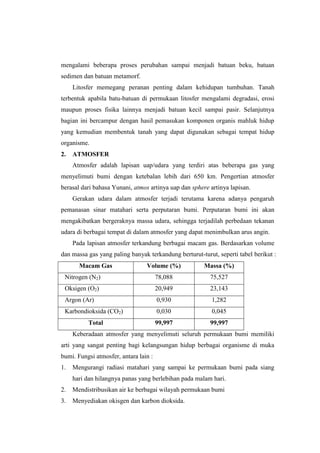 mengalami beberapa proses perubahan sampai menjadi batuan beku, batuan
sedimen dan batuan metamorf.
     Litosfer memegang peranan penting dalam kehidupan tumbuhan. Tanah
terbentuk apabila batu-batuan di permukaan litosfer mengalami degradasi, erosi
maupun proses fisika lainnya menjadi batuan kecil sampai pasir. Selanjutnya
bagian ini bercampur dengan hasil pemasukan komponen organis mahluk hidup
yang kemudian membentuk tanah yang dapat digunakan sebagai tempat hidup
organisme.
2.   ATMOSFER
     Atmosfer adalah lapisan uap/udara yang terdiri atas beberapa gas yang
menyelimuti bumi dengan ketebalan lebih dari 650 km. Pengertian atmosfer
berasal dari bahasa Yunani, atmos artinya uap dan sphere artinya lapisan.
     Gerakan udara dalam atmosfer terjadi terutama karena adanya pengaruh
pemanasan sinar matahari serta perputaran bumi. Perputaran bumi ini akan
mengakibatkan bergeraknya massa udara, sehingga terjadilah perbedaan tekanan
udara di berbagai tempat di dalam atmosfer yang dapat menimbulkan arus angin.
     Pada lapisan atmosfer terkandung berbagai macam gas. Berdasarkan volume
dan massa gas yang paling banyak terkandung berturut-turut, seperti tabel berikut :
       Macam Gas                 Volume (%)            Massa (%)
 Nitrogen (N2)                         78,088            75,527
 Oksigen (O2)                          20,949            23,143
 Argon (Ar)                            0,930              1,282
 Karbondioksida (CO2)                  0,030              0,045
          Total                        99,997            99,997
     Keberadaan atmosfer yang menyelimuti seluruh permukaan bumi memiliki
arti yang sangat penting bagi kelangsungan hidup berbagai organisme di muka
bumi. Fungsi atmosfer, antara lain :
1.   Mengurangi radiasi matahari yang sampai ke permukaan bumi pada siang
     hari dan hilangnya panas yang berlebihan pada malam hari.
2.   Mendistribusikan air ke berbagai wilayah permukaan bumi
3.   Menyediakan okisgen dan karbon dioksida.
 