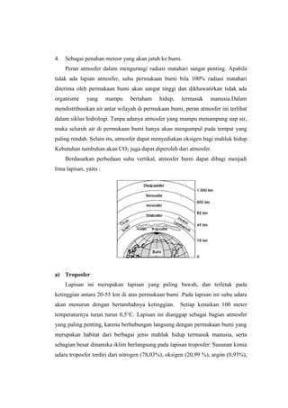 4.   Sebagai penahan meteor yang akan jatuh ke bumi.
     Peran atmosfer dalam mengurangi radiasi matahari sangat penting. Apabila
tidak ada lapian atmosfer, suhu permukaan bumi bila 100% radiasi matahari
diterima oleh permukaan bumi akan sangat tinggi dan dikhawatirkan tidak ada
organisme     yang      mampu   bertaham    hidup,   termasuk    manusia.Dalam
mendistribusikan air antar wilayah di permukaan bumi, peran atmosfer ini terlihat
dalam siklus hidrologi. Tanpa adanya atmosfer yang mampu menampung uap air,
maka seluruh air di permukaan bumi hanya akan mengumpul pada tempat yang
paling rendah. Selain itu, atmosfer dapat menyediakan oksigen bagi mahluk hidup.
Kebutuhan tumbuhan akan CO2 juga dapat diperoleh dari atmosfer.
     Berdasarkan perbedaan suhu vertikal, atmosfer bumi dapat dibagi menjadi
lima lapisan, yaitu :




a) Troposfer
     Lapisan ini merupakan lapisan yang paling bawah, dan terletak pada
ketinggian antara 20-55 km di atas permukaan bumi .Pada lapisan ini suhu udara
akan menurun dengan bertambahnya ketinggian.         Setiap kenaikan 100 meter
temperaturnya turun turun 0,5°C. Lapisan ini dianggap sebagai bagian atmosfer
yang paling penting, karena berhubungan langsung dengan permukaan bumi yang
merupakan habitat dari berbagai jenis mahluk hidup termasuk manusia, serta
sebagian besar dinamika iklim berlangsung pada lapisan troposfer. Susunan kimia
udara troposfer terdiri dari nitrogen (78,03%), oksigen (20,99 %), argón (0,93%),
 