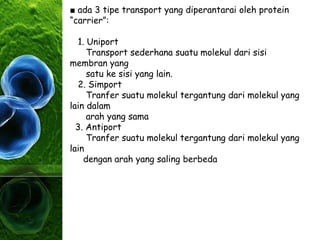 ■ ada 3 tipe transport yang diperantarai oleh protein
“carrier”:
1. Uniport
Transport sederhana suatu molekul dari sisi
membran yang
satu ke sisi yang lain.
2. Simport
Tranfer suatu molekul tergantung dari molekul yang
lain dalam
arah yang sama
3. Antiport
Tranfer suatu molekul tergantung dari molekul yang
lain
dengan arah yang saling berbeda
 