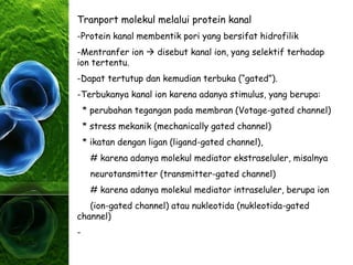 Tranport molekul melalui protein kanal
-Protein kanal membentik pori yang bersifat hidrofilik
-Mentranfer ion  disebut kanal ion, yang selektif terhadap
ion tertentu.
-Dapat tertutup dan kemudian terbuka (“gated”).
-Terbukanya kanal ion karena adanya stimulus, yang berupa:
* perubahan tegangan pada membran (Votage-gated channel)
* stress mekanik (mechanically gated channel)
* ikatan dengan ligan (ligand-gated channel),
# karena adanya molekul mediator ekstraseluler, misalnya
neurotansmitter (transmitter-gated channel)
# karena adanya molekul mediator intraseluler, berupa ion
(ion-gated channel) atau nukleotida (nukleotida-gated
channel)
-
 
