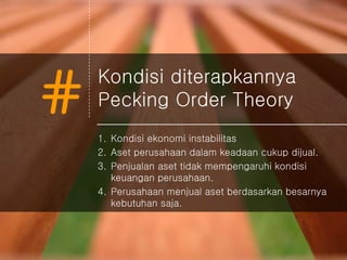 #
Kondisi diterapkannya
Pecking Order Theory
1. Kondisi ekonomi instabilitas
2. Aset perusahaan dalam keadaan cukup dijual.
3. Penjualan aset tidak mempengaruhi kondisi
keuangan perusahaan.
4. Perusahaan menjual aset berdasarkan besarnya
kebutuhan saja.
 