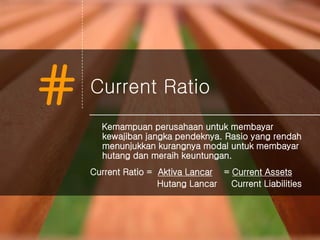 # Current Ratio
Kemampuan perusahaan untuk membayar
kewajiban jangka pendeknya. Rasio yang rendah
menunjukkan kurangnya modal untuk membayar
hutang dan meraih keuntungan.
Current Ratio = Aktiva Lancar = Current Assets
Hutang Lancar Current Liabilities
 