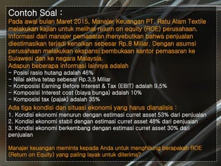 #
Contoh Soal :
Pada awal bulan Maret 2015, Manajer Keuangan PT. Ratu Alam Textile
melakukan kajian untuk melihat return on equity (ROE) perusahaan.
Informasi dari manajer pemasaran menyebutkan bahwa penjualan
diestimasikan terjadi kenaikan sebesar Rp.8 Miliar. Dengan asumsi
perusahaan melakukan ekspansi pembukaan kantor pemasaran ke
Sulawesi dan ke negara Malaysia.
Adapun beberapa informasi lainnya adalah
- Posisi rasio hutang adalah 46%
- Nilai aktiva tetap sebesar Rp.3,5 Miliar
- Komposisi Earning Before Interest & Tax (EBIT) adalah 9,5%
- Komposisi Interest cost (biaya bunga) adalah 10%
- Komposisi tax (pajak) adalah 35%
Ada tiga kondisi dan situasi ekonomi yang harus dianalisis :
1. Kondisi ekonomi menurun dengan estimasi curret asset 53% dari penjualan
2. Kondisi ekonomi stabil dengan estimasi curret asset 48% dari penjualan
3. Kondisi ekonomi berkembang dengan estimasi curret asset 30% dari
penjualan
Manajer keuangan meminta kepada Anda untuk menghitung berapakah ROE
(Return on Equity) yang paling layak untuk diterima?
 
