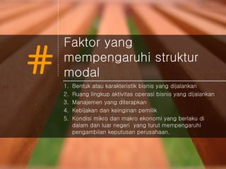 #
Faktor yang
mempengaruhi struktur
modal
1. Bentuk atau karakteristik bisnis yang dijalankan
2. Ruang lingkup aktivitas operasi bisnis yang dijalankan
3. Manajemen yang diterapkan
4. Kebijakan dan keinginan pemilik
5. Kondisi mikro dan makro ekonomi yang berlaku di
dalam dan luar negeri yang turut mempengaruhi
pengambilan keputusan perusahaan.
 