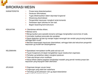 BIROKRASI MESIN
KARAKTERISTIK 1. Proses kerja distandarisasikan;
2. Peraturan diformalisasi;
3. Tugas dikelompokkan dalam dept-dept fungsional
4. Wewenang disentralisasi
5. Pengambilan keputusan mengikuti rantai komando
6. Perbedaan tajam aktivitas lini dan staf;
7. Bagian terpenting technostructure
KEKUATAN  Standarisas aktivitas efisien,
 Bahasa sama
 Mengumpulkan para spesialis bersama sehingga menghasilkan economies of scale,
 minimalisir duplikasi personalia dan peralatan.
 Dapat dijalankan dg baik dg manajer tingkat menengah dan rendah yang kurang berbakat
sehingga lebih murah,
 Memberi kesempatan keputusan disentralisasi, sehingga tidak ada kebutuhan pengambil
keputusan yg inovatif dan berpengalaman
KELEMAHAN  Spesialisasi menciptakan konflik pada sub-sub unit.
 Tujuan fungsional unit dapat mengalahkan tujuan keseluruhan organisasi.
 Perhatian yg berlebihan dalam mengikuti peraturan
 Tidak ada tempat untuk modifikasi
 Hanya efisien selama pegawai menghadapi masalah yang pernah mereka jumpai dan
keputusan yang terpogram telah ditentukan
APLIKASI  Organisasi dengan ukuran besar
 Lingkungan yang stabil dan sederhana
 Teknologi yg tdd pekerjaan rutin yg dapat distandarkan
 