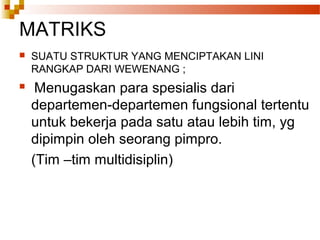 MATRIKS
 SUATU STRUKTUR YANG MENCIPTAKAN LINI
RANGKAP DARI WEWENANG ;
 Menugaskan para spesialis dari
departemen-departemen fungsional tertentu
untuk bekerja pada satu atau lebih tim, yg
dipimpin oleh seorang pimpro.
(Tim –tim multidisiplin)
 