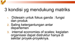1. Didesain untuk fokus ganda : fungsi
dan produk
2. Saling ketergantungan antar
departemen
3. internal economies of scales; kegiatan
organisasi dapat distruktur hanya di
sekitar proyek-proyeknya.
3 kondisi yg mendukung matriks
 