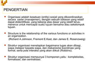PENGERTIAN
 Organisasi adalah kesatuan (entity) sosial yang dikoordinasikan
secara sadar (manajemen), dengan sebuah batasan yang relatif
dapat diidentifikasi, yang bekerja atas dasar yang relatif terus-
menerus untuk mencapai suatu tujuan bersama atau sekelompok
tujuan.
 Structure is the relationship of the various functions or activities in
an organization.
(Richard A.Johnson, Fremont E.Kast, dan James E. Rosenzweig)
 Struktur organisasi menetapkan bagaimana tugas akan dibagi,
siapa melapor kepada siapa, dan mekanisme koordinasi yang
formal, serta pola interaksi yang akan diikuti (Robbins).
 Struktur organisasi mempunyai 3 komponen,yaitu : kompleksitas,
formalisasi, dan sentralisasi.
 