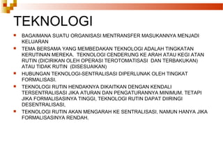 TEKNOLOGI
 BAGAIMANA SUATU ORGANISASI MENTRANSFER MASUKANNYA MENJADI
KELUARAN
 TEMA BERSAMA YANG MEMBEDAKAN TEKNOLOGI ADALAH TINGKATAN
KERUTINAN MEREKA. TEKNOLOGI CENDERUNG KE ARAH ATAU KEGI ATAN
RUTIN (DICIRIKAN OLEH OPERASI TEROTOMATISASI DAN TERBAKUKAN)
ATAU TIDAK RUTIN (DISESUAIKAN)
 HUBUNGAN TEKNOLOGI-SENTRALISASI DIPERLUNAK OLEH TINGKAT
FORMALISASI.
 TEKNOLOGI RUTIN HENDAKNYA DIKAITKAN DENGAN KENDALI
TERSENTRALISASI JIKA ATURAN DAN PENGATURANNYA MINIMUM. TETAPI
JIKA FORMALISASINYA TINGGI, TEKNOLOGI RUTIN DAPAT DIIRINGI
DESENTRALISASI,
 TEKNOLOGI RUTIN AKAN MENGARAH KE SENTRALISASI, NAMUN HANYA JIKA
FORMALISASINYA RENDAH.
 