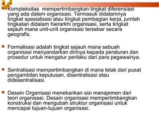 Kompleksitas mempertimbangkan tingkat diferensiasi
yang ada dalam organisasi. Termasuk didalamnya
tingkat spesialisasi atau tingkat pembagian kerja, jumlah
tingkatan didalam hierarkhi organisasi, serta tingkat
sejauh mana unit-unit organisasi tersebar secara
geografis.
 Formalisasi adalah tingkat sejauh mana sebuah
organisasi menyandarkan dirinya kepada peraturan dan
prosedur untuk mengatur perilaku dari para pegawainya.
 Sentralisasi mempertimbangkan di mana letak dari pusat
pengambilan keputusan, disentralisasi atau
didesentralisasi.
 Desain Organisasi menekankan sisi manajemen dari
teori organisasi. Desain organisasi mempertimbangkan
konstruksi dan mengubah struktur organisasi untuk
mencapai tujuan-tujuan organisasi.
 