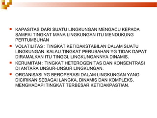  KAPASITAS DARI SUATU LINGKUNGAN MENGACU KEPADA
SAMPAI TINGKAT MANA LINGKUNGAN ITU MENDUKUNG
PERTUMBUHAN
 VOLATILITAS : TINGKAT KETIDAKSTABILAN DALAM SUATU
LINGKUNGAN. KALAU TINGKAT PERUBAHAN YG TIDAK DAPAT
DIRAMALKAN ITU TINGGI, LINGKUNGANNYA DINAMIS.
 KERUMITAN : TINGKAT HETEROGENITAS DAN KONSENTRASI
DI ANTARA UNSUR-UNSUR LINGKUNGAN.
 ORGANISASI YG BEROPERASI DALAM LINGKUNGAN YANG
DICIRIKAN SEBAGAI LANGKA, DINAMIS DAN KOMPLEKS,
MENGHADAPI TINGKAT TERBESAR KETIDAKPASTIAN.
 