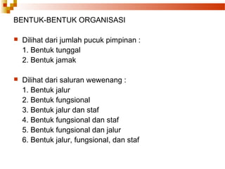 BENTUK-BENTUK ORGANISASI
 Dilihat dari jumlah pucuk pimpinan :
1. Bentuk tunggal
2. Bentuk jamak
 Dilihat dari saluran wewenang :
1. Bentuk jalur
2. Bentuk fungsional
3. Bentuk jalur dan staf
4. Bentuk fungsional dan staf
5. Bentuk fungsional dan jalur
6. Bentuk jalur, fungsional, dan staf
 