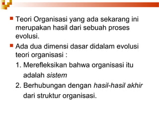  Teori Organisasi yang ada sekarang ini
merupakan hasil dari sebuah proses
evolusi.
 Ada dua dimensi dasar didalam evolusi
teori organisasi :
1. Merefleksikan bahwa organisasi itu
adalah sistem
2. Berhubungan dengan hasil-hasil akhir
dari struktur organisasi.
 
