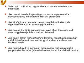 Salah satu dari kelima bagian tsb dapat mendominasi sebuah
organisasi.
 Jika control berada di operating core, maka keputusan akan
didesentralisasi; menciptakan birokrasi profesional.
 Jika strategic apex dominan, maka control disentralisasi, dan
organisasi merupakan struktur yg sederhana.
 Jika control di middle management, maka akan ditemukan unit
otonomi yg bekerja dalam struktur divisional.
 Jika analis dalam technostructure dominan, control akan dilakukan
melalui standarisasi, dan struktur yg dihaslkan adalah sebuah
birokrasi mesin.
 Jika support staff yg mengatur, maka control dilakukan melalui
penyesuaian bersama (mutual adjustment) dan timbulah adhocracy.
 