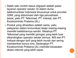  Salah satu contoh kasus oligopoli adalah pasar
layanan operator seluler. Di dalam dunia
telekomunikasi Indonesia khususnya untuk provider
GSM, yang didominasi oleh tiga perusahaan
besar, yaitu PT. Telkomsel, PT. Indosat, dan PT.
Excelcomindo Pratama (XL).
 Produk yang dihasilkan adalah sama, yaitu
pelayanan dalam komunikasi tetapi masing-masing
memiliki kelebihannya sendiri. Misalnya PT.
Telkomsel yang memiliki jaringan yang lebih luas
dibandingkan operator seluler lainnya. IM3 dari PT.
Indosat dengan tarif yang lebih murah dan sering
memberikan bonus sms. Sedangkan PT.
Excelcomindo Pratama (XL) memiliki kecepatan
akses internet yang lebih cepat.
 