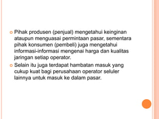  Pihak produsen (penjual) mengetahui keinginan
ataupun menguasai permintaan pasar, sementara
pihak konsumen (pembeli) juga mengetahui
informasi-informasi mengenai harga dan kualitas
jaringan setiap operator.
 Selain itu juga terdapat hambatan masuk yang
cukup kuat bagi perusahaan operator seluler
lainnya untuk masuk ke dalam pasar.
 