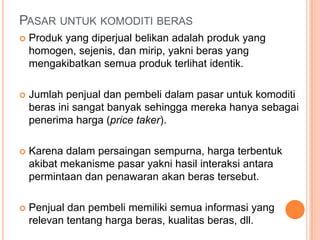 PASAR UNTUK KOMODITI BERAS
 Produk yang diperjual belikan adalah produk yang
homogen, sejenis, dan mirip, yakni beras yang
mengakibatkan semua produk terlihat identik.
 Jumlah penjual dan pembeli dalam pasar untuk komoditi
beras ini sangat banyak sehingga mereka hanya sebagai
penerima harga (price taker).
 Karena dalam persaingan sempurna, harga terbentuk
akibat mekanisme pasar yakni hasil interaksi antara
permintaan dan penawaran akan beras tersebut.
 Penjual dan pembeli memiliki semua informasi yang
relevan tentang harga beras, kualitas beras, dll.
 