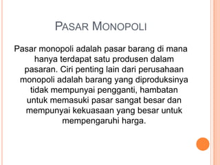 PASAR MONOPOLI
Pasar monopoli adalah pasar barang di mana
hanya terdapat satu produsen dalam
pasaran. Ciri penting lain dari perusahaan
monopoli adalah barang yang diproduksinya
tidak mempunyai pengganti, hambatan
untuk memasuki pasar sangat besar dan
mempunyai kekuasaan yang besar untuk
mempengaruhi harga.
 