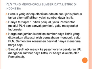 PLN YANG MEMONOPOLI SUMBER DAYA LISTRIK DI
INDONESIA
 Produk yang diperjualbelikan adalah satu jenis produk
tanpa alternatif pilihan yakni sumber daya listrik.
 Hanya terdapat 1 pihak penjual, yaitu Pemerintah
melalui PLN dan banyak pembeli, yaitu masyarakat
Indonesia.
 Harga dan jumlah kuantitas sumber daya listrik yang
ditawarkan dikuasai oleh perusahaan monopoli, yaitu
PLN. Sementara konsumen bersifat hanya menerima
harga saja.
 Sangat sulit utk masuk ke pasar karena peraturan UU
mengenai sumber daya listrik ini hanya dikelola oleh
Pemerintah.
 