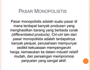 PASAR MONOPOLISTIS
Pasar monopolistis adalah suatu pasar di
mana terdapat banyak produsen yang
menghasilkan barang yang berbeda corak
(differentiated products). Ciri-ciri lain dari
pasar monopolistis adalah tardapatnya
banyak penjual, perusahaan mempunyai
sedikit kekuasaan mempengaruhi
harga, kemasukan ke dalam industri relatif
mudah, dan persaingan mempromosi
penjualan yang sangat aktif.
 