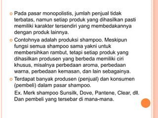  Pada pasar monopolistis, jumlah penjual tidak
terbatas, namun setiap produk yang dihasilkan pasti
memiliki karakter tersendiri yang membedakannya
dengan produk lainnya.
 Contohnya adalah produksi shampoo. Meskipun
fungsi semua shampoo sama yakni untuk
membersihkan rambut, tetapi setiap produk yang
dihasilkan produsen yang berbeda memiliki ciri
khusus, misalnya perbedaan aroma, perbedaan
warna, perbedaan kemasan, dan lain sebagainya.
 Terdapat banyak produsen (penjual) dan konsumen
(pembeli) dalam pasar shampoo.
Ex. Merk shampoo Sunsilk, Dove, Pantene, Clear, dll.
Dan pembeli yang tersebar di mana-mana.
 