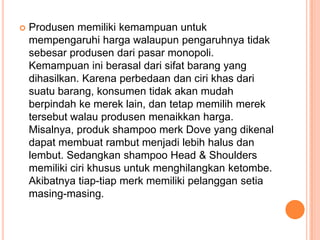  Produsen memiliki kemampuan untuk
mempengaruhi harga walaupun pengaruhnya tidak
sebesar produsen dari pasar monopoli.
Kemampuan ini berasal dari sifat barang yang
dihasilkan. Karena perbedaan dan ciri khas dari
suatu barang, konsumen tidak akan mudah
berpindah ke merek lain, dan tetap memilih merek
tersebut walau produsen menaikkan harga.
Misalnya, produk shampoo merk Dove yang dikenal
dapat membuat rambut menjadi lebih halus dan
lembut. Sedangkan shampoo Head & Shoulders
memiliki ciri khusus untuk menghilangkan ketombe.
Akibatnya tiap-tiap merk memiliki pelanggan setia
masing-masing.
 