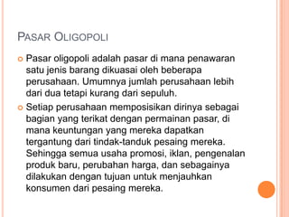 PASAR OLIGOPOLI
 Pasar oligopoli adalah pasar di mana penawaran
satu jenis barang dikuasai oleh beberapa
perusahaan. Umumnya jumlah perusahaan lebih
dari dua tetapi kurang dari sepuluh.
 Setiap perusahaan memposisikan dirinya sebagai
bagian yang terikat dengan permainan pasar, di
mana keuntungan yang mereka dapatkan
tergantung dari tindak-tanduk pesaing mereka.
Sehingga semua usaha promosi, iklan, pengenalan
produk baru, perubahan harga, dan sebagainya
dilakukan dengan tujuan untuk menjauhkan
konsumen dari pesaing mereka.
 