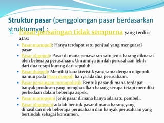 Struktur pasar (penggolongan pasar berdasarkan
strukturnya) :1. Pasar persaingan tidak sempurna yang terdiri
atas:
 Pasar monopoli: Hanya terdapat satu penjual yang menguasai
pasar.
 Pasar oligopoli: Pasar di mana penawaran satu jenis barang dikuasai
oleh beberapa perusahaan. Umumnya jumlah perusahaan lebih
dari dua tetapi kurang dari sepuluh.
 Pasar duopoli: Memiliki karakteristik yang sama dengan oligopoli,
namun pada Pasar duopoli hanya ada dua perusahaan.
 Pasar persaingan monopolistik Bentuk pasar di mana terdapat
banyak produsen yang menghasilkan barang serupa tetapi memiliki
perbedaan dalam beberapa aspek.
 Pasar monopsoni Jenis pasar dimana hanya ada satu pembeli.
 Pasar oligopsoni adalah bentuk pasar dimana barang yang
dihasilkan oleh beberapa perusahaan dan banyak perusahaan yang
bertindak sebagai konsumen.
 