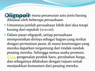 Oligopoli adalah pasar di mana penawaran satu jenis barang
dikuasai oleh beberapa perusahaan.
 Umumnya jumlah perusahaan lebih dari dua tetapi
kurang dari sepuluh (2<x<10).
 Dalam pasar oligopoli, setiap perusahaan
memposisikan dirinya sebagai bagian yang terikat
dengan permainan pasar, di mana keuntungan yang
mereka dapatkan tergantung dari tindak-tanduk
pesaing mereka. Sehingga semua usaha promosi,
iklan, pengenalan produk baru, perubahan harga,
dan sebagainya dilakukan dengan tujuan untuk
menjauhkan konsumen dari pesaing mereka.
 