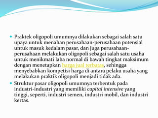  Praktek oligopoli umumnya dilakukan sebagai salah satu
upaya untuk menahan perusahaan-perusahaan potensial
untuk masuk kedalam pasar, dan juga perusahaan-
perusahaan melakukan oligopoli sebagai salah satu usaha
untuk menikmati laba normal di bawah tingkat maksimum
dengan menetapkan harga jual terbatas, sehingga
menyebabkan kompetisi harga di antara pelaku usaha yang
melakukan praktik oligopoli menjadi tidak ada.
 Struktur pasar oligopoli umumnya terbentuk pada
industri-industri yang memiliki capital intensive yang
tinggi, seperti, industri semen, industri mobil, dan industri
kertas.
 